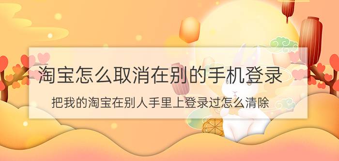 淘宝怎么取消在别的手机登录 把我的淘宝在别人手里上登录过怎么清除？